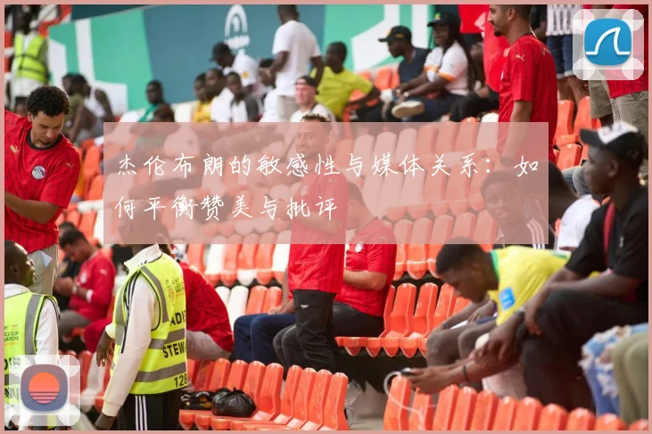 杰伦布朗的敏感性与媒体关系：如何平衡赞美与批评