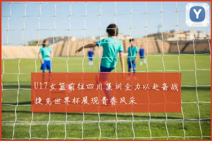 U17女篮前往四川集训全力以赴备战捷克世界杯展现青春风采