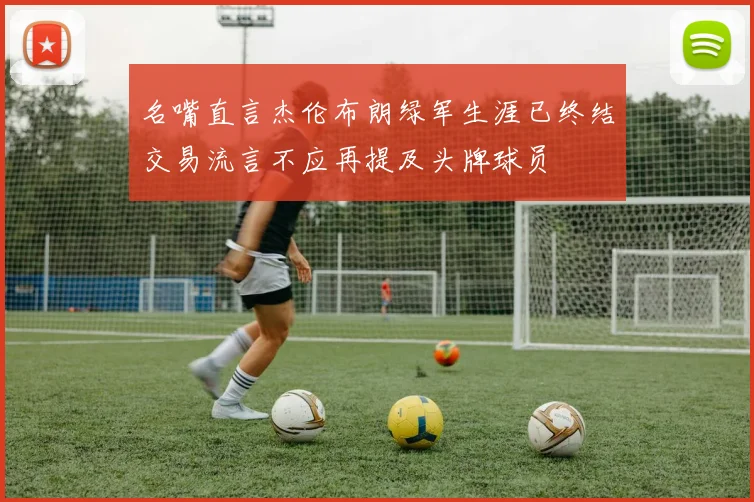 名嘴直言杰伦布朗绿军生涯已终结交易流言不应再提及头牌球员