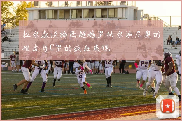 拉尔森谈梅西超越罗纳尔迪尼奥的难度与C罗的疯狂表现