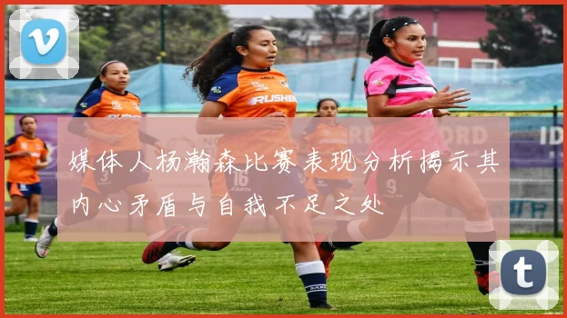 媒体人杨瀚森比赛表现分析揭示其内心矛盾与自我不足之处