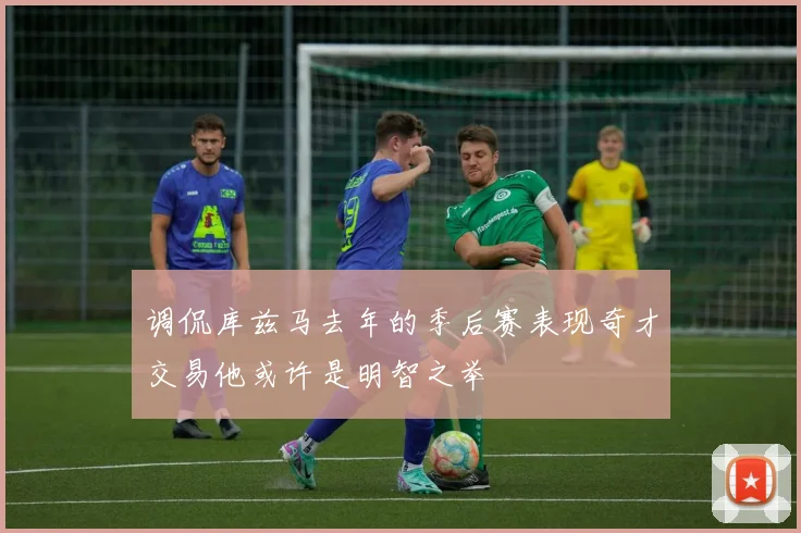调侃库兹马去年的季后赛表现奇才交易他或许是明智之举