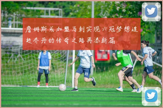 詹姆斯或加盟马刺实现六冠梦想追赶乔丹的传奇之路再添新篇