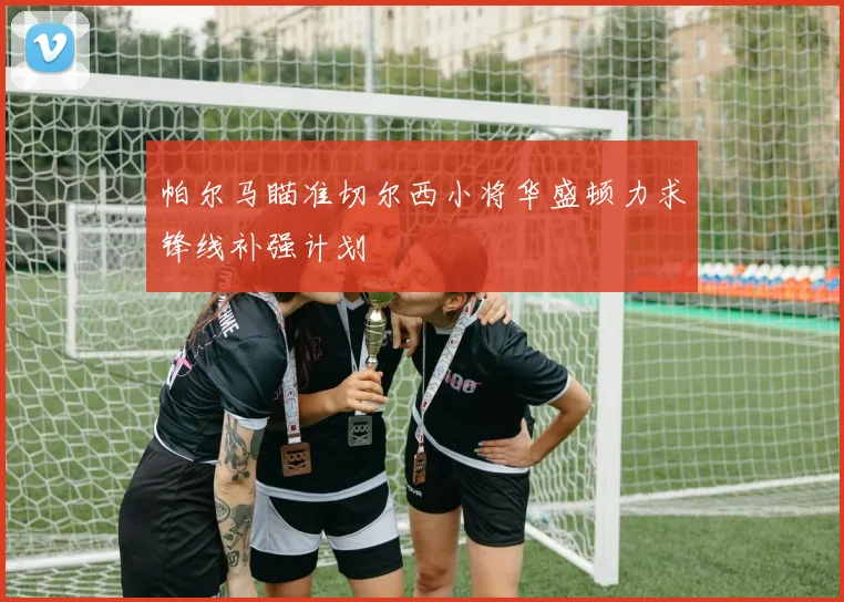 帕尔马瞄准切尔西小将华盛顿力求锋线补强计划