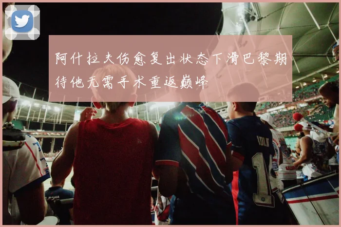 阿什拉夫伤愈复出状态下滑巴黎期待他无需手术重返巅峰