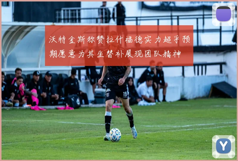 沃特金斯称赞拉什福德实力超乎预期愿意为其坐替补展现团队精神