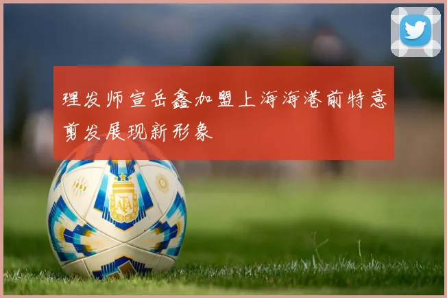 理发师宣岳鑫加盟上海海港前特意剪发展现新形象