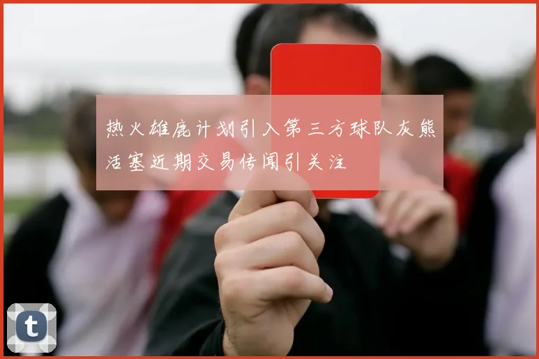 热火雄鹿计划引入第三方球队灰熊活塞近期交易传闻引关注