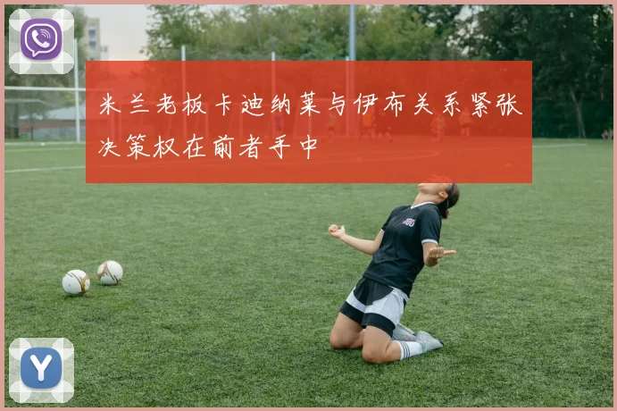 米兰老板卡迪纳莱与伊布关系紧张决策权在前者手中