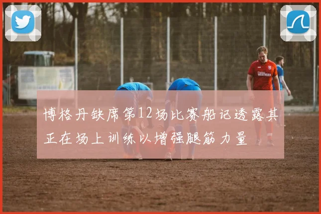 博格丹缺席第12场比赛船记透露其正在场上训练以增强腿筋力量
