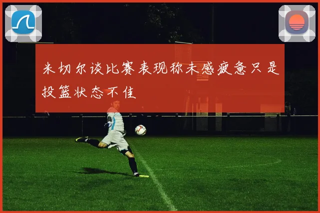 米切尔谈比赛表现称未感疲惫只是投篮状态不佳