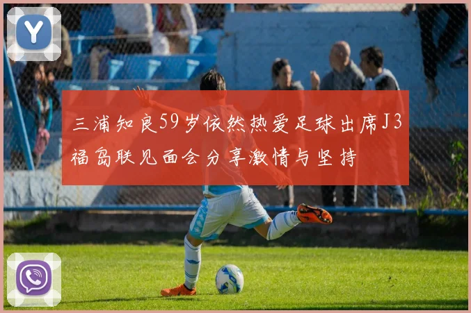 三浦知良59岁依然热爱足球出席J3福岛联见面会分享激情与坚持
