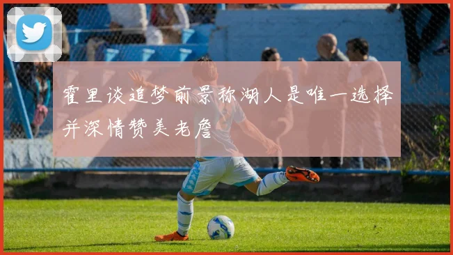 霍里谈追梦前景称湖人是唯一选择并深情赞美老詹
