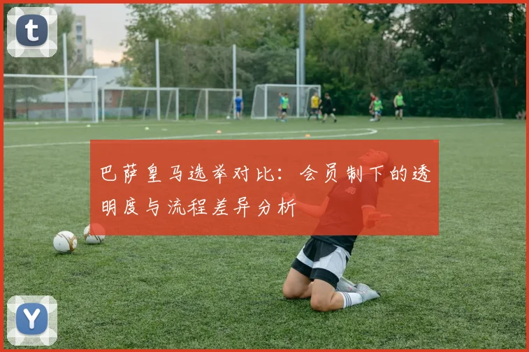 巴萨皇马选举对比：会员制下的透明度与流程差异分析