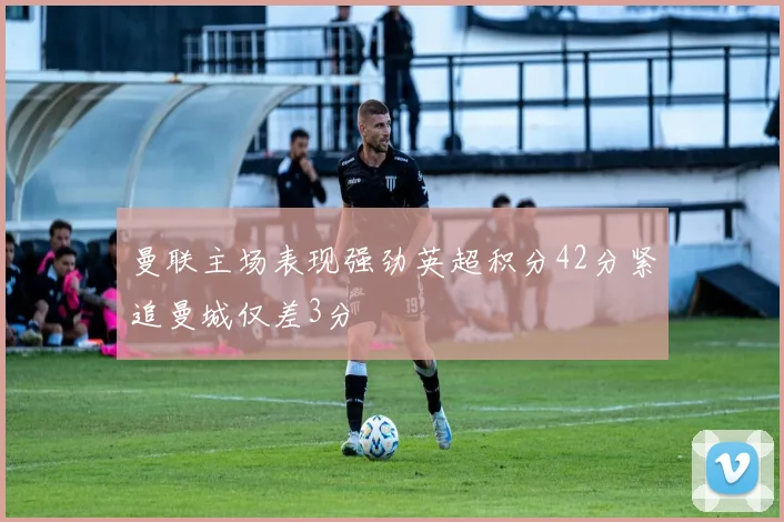 曼联主场表现强劲英超积分42分紧追曼城仅差3分