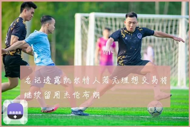 名记透露凯尔特人若无理想交易将继续留用杰伦布朗