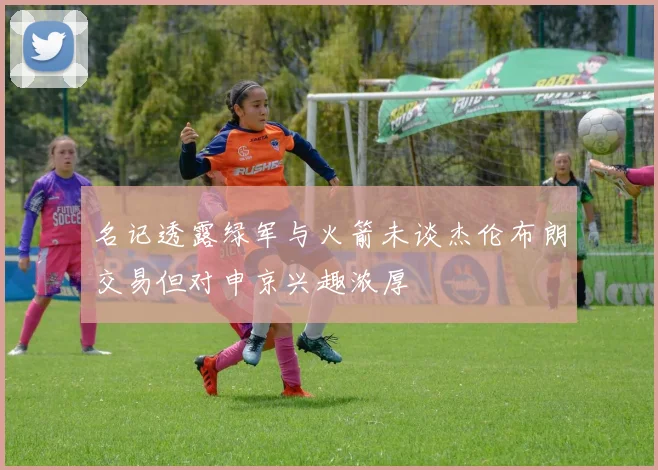 名记透露绿军与火箭未谈杰伦布朗交易但对申京兴趣浓厚