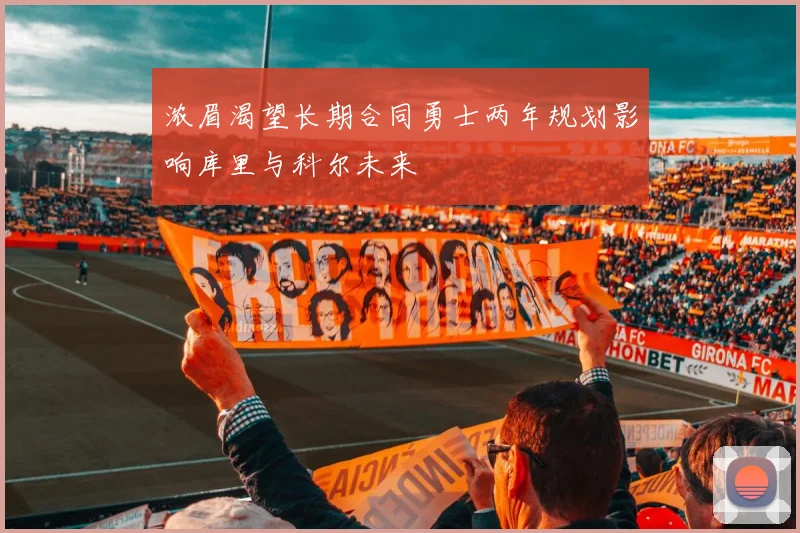 浓眉渴望长期合同勇士两年规划影响库里与科尔未来