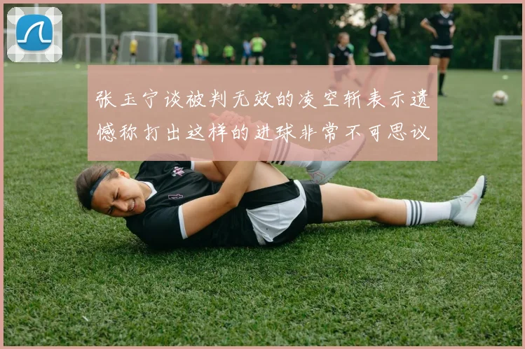 张玉宁谈被判无效的凌空斩表示遗憾称打出这样的进球非常不可思议