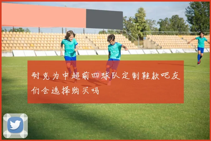 耐克为中超前四球队定制鞋款吧友们会选择购买吗