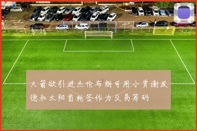 火箭欲引进杰伦布朗可用小贾谢泼德和太阳首轮签作为交易筹码