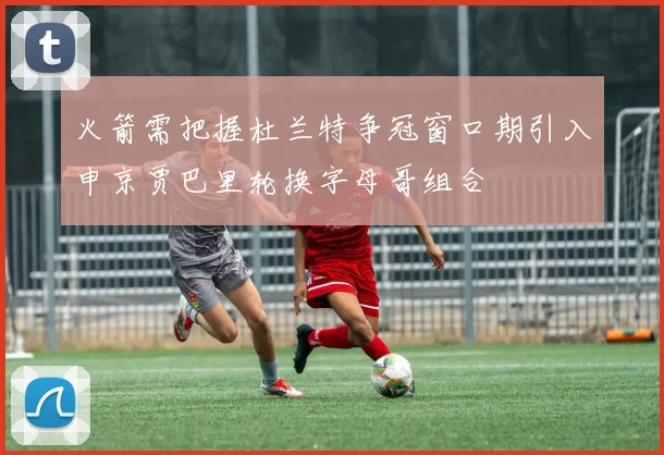 火箭需把握杜兰特争冠窗口期引入申京贾巴里轮换字母哥组合