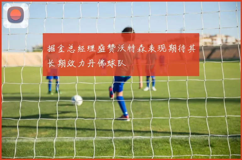 掘金总经理盛赞沃特森表现期待其长期效力丹佛球队