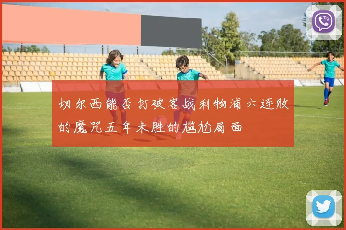 切尔西能否打破客战利物浦六连败的魔咒五年未胜的尴尬局面