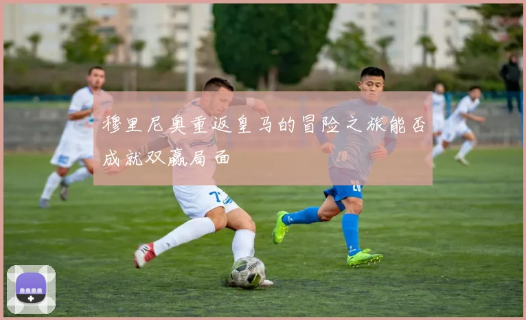 穆里尼奥重返皇马的冒险之旅能否成就双赢局面