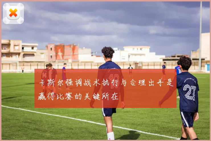 卡斯尔强调战术执行与合理出手是赢得比赛的关键所在