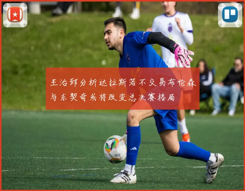 王治郅分析达拉斯若不交易布伦森与东契奇或将改变总决赛格局