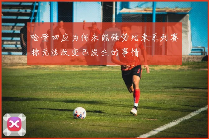哈登回应为何未能强势结束系列赛称无法改变已发生的事情