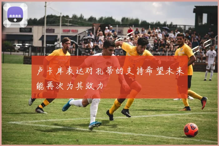 卢卡库表达对孔蒂的支持希望未来能再次为其效力