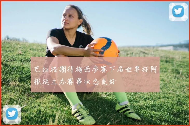 巴拉格期待梅西参赛下届世界杯阿根廷主办赛事状态良好