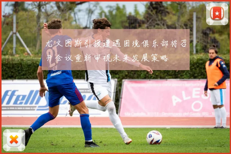 尤文图斯引援遭遇困境俱乐部将召开会议重新审视未来发展策略